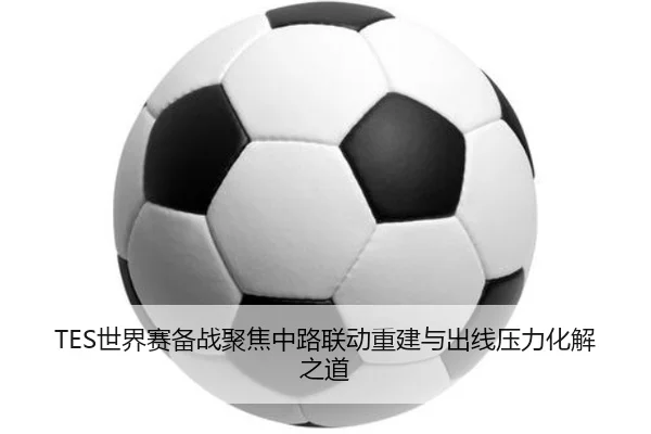 TES世界赛备战聚焦中路联动重建与出线压力化解之道